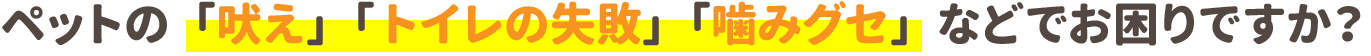 ペットの「吠え」「トイレの失敗」「噛みグセ」などでお困りですか？